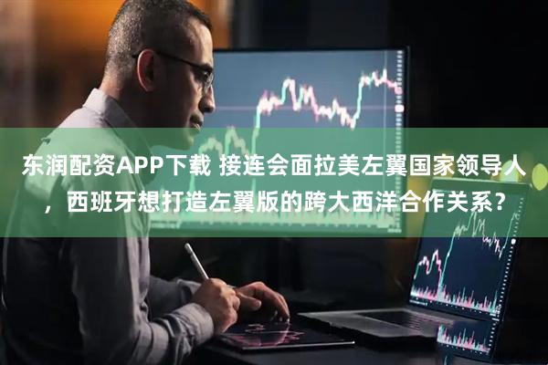 东润配资APP下载 接连会面拉美左翼国家领导人，西班牙想打造左翼版的跨大西洋合作关系？