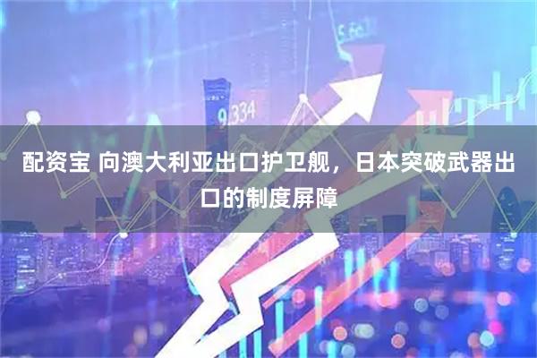 配资宝 向澳大利亚出口护卫舰，日本突破武器出口的制度屏障