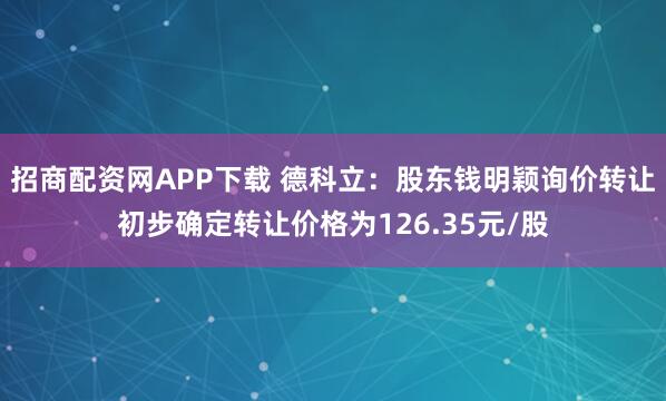 招商配资网APP下载 德科立：股东钱明颖询价转让初步确定转让价格为126.35元/股