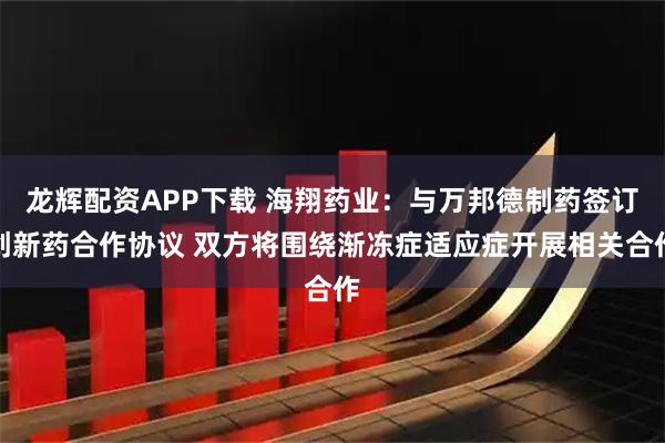 龙辉配资APP下载 海翔药业：与万邦德制药签订创新药合作协议 双方将围绕渐冻症适应症开展相关合作
