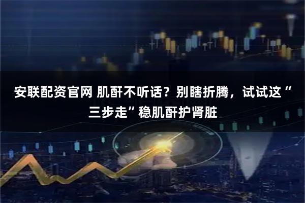 安联配资官网 肌酐不听话？别瞎折腾，试试这“三步走”稳肌酐护肾脏