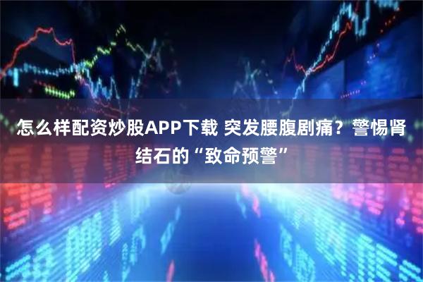 怎么样配资炒股APP下载 突发腰腹剧痛？警惕肾结石的“致命预警”