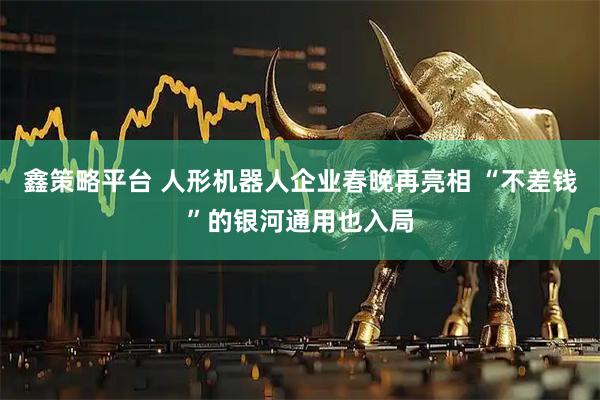 鑫策略平台 人形机器人企业春晚再亮相 “不差钱”的银河通用也入局