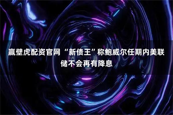 赢壁虎配资官网 “新债王”称鲍威尔任期内美联储不会再有降息