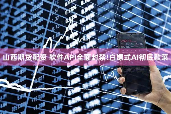 山西期货配资 软件API全面封禁!白嫖式AI彻底歇菜