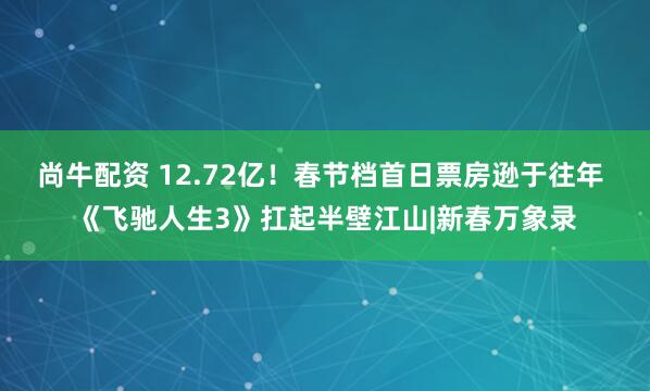 尚牛配资 12.72亿！春节档首日票房逊于往年 《飞驰人生3》扛起半壁江山|新春万象录